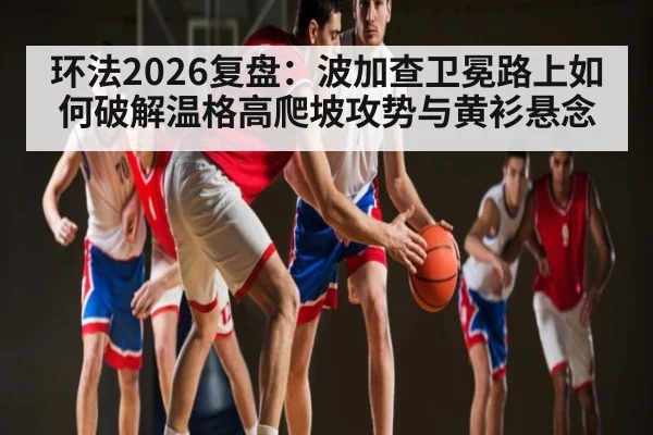 环法2026复盘：波加查卫冕路上如何破解温格高爬坡攻势与黄衫悬念