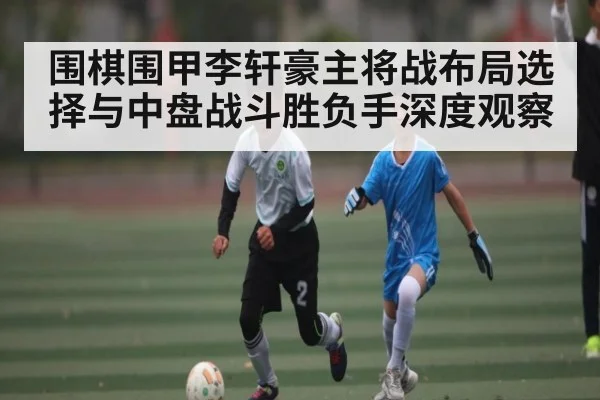 围棋围甲李轩豪主将战布局选择与中盘战斗胜负手深度观察